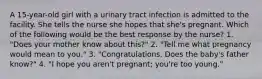 A 15-year-old girl with a urinary tract infection is admitted to the facility. She tells the nurse she hopes that she's pregnant. Which of the following would be the best response by the nurse? 1. "Does your mother know about this?" 2. "Tell me what pregnancy would mean to you." 3. "Congratulations. Does the baby's father know?" 4. "I hope you aren't pregnant; you're too young."