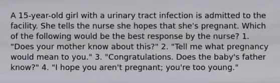 A 15-year-old girl with a urinary tract infection is admitted to the facility. She tells the nurse she hopes that she's pregnant. Which of the following would be the best response by the nurse? 1. "Does your mother know about this?" 2. "Tell me what pregnancy would mean to you." 3. "Congratulations. Does the baby's father know?" 4. "I hope you aren't pregnant; you're too young."