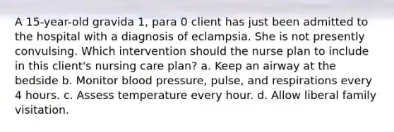 A 15-year-old gravida 1, para 0 client has just been admitted to the hospital with a diagnosis of eclampsia. She is not presently convulsing. Which intervention should the nurse plan to include in this client's nursing care plan? a. Keep an airway at the bedside b. Monitor blood pressure, pulse, and respirations every 4 hours. c. Assess temperature every hour. d. Allow liberal family visitation.