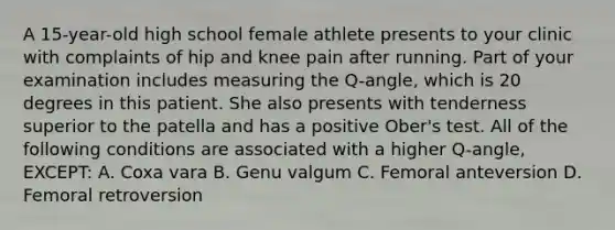 A 15-year-old high school female athlete presents to your clinic with complaints of hip and knee pain after running. Part of your examination includes measuring the Q-angle, which is 20 degrees in this patient. She also presents with tenderness superior to the patella and has a positive Ober's test. All of the following conditions are associated with a higher Q-angle, EXCEPT: A. Coxa vara B. Genu valgum C. Femoral anteversion D. Femoral retroversion