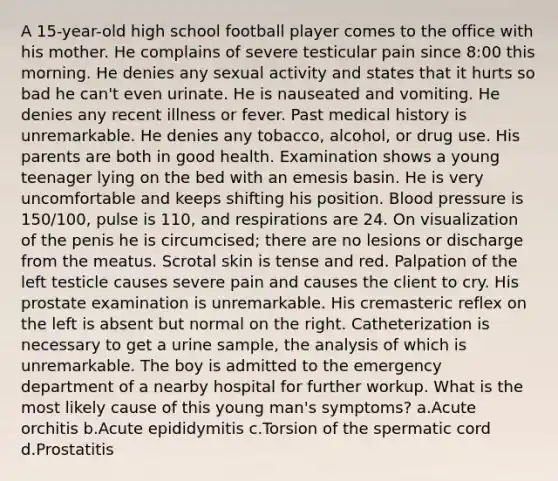 A 15-year-old high school football player comes to the office with his mother. He complains of severe testicular pain since 8:00 this morning. He denies any sexual activity and states that it hurts so bad he can't even urinate. He is nauseated and vomiting. He denies any recent illness or fever. Past medical history is unremarkable. He denies any tobacco, alcohol, or drug use. His parents are both in good health. Examination shows a young teenager lying on the bed with an emesis basin. He is very uncomfortable and keeps shifting his position. Blood pressure is 150/100, pulse is 110, and respirations are 24. On visualization of the penis he is circumcised; there are no lesions or discharge from the meatus. Scrotal skin is tense and red. Palpation of the left testicle causes severe pain and causes the client to cry. His prostate examination is unremarkable. His cremasteric reflex on the left is absent but normal on the right. Catheterization is necessary to get a urine sample, the analysis of which is unremarkable. The boy is admitted to the emergency department of a nearby hospital for further workup. What is the most likely cause of this young man's symptoms? a.Acute orchitis b.Acute epididymitis c.Torsion of the spermatic cord d.Prostatitis