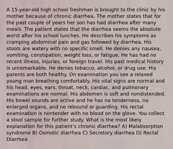 A 15-year-old high school freshman is brought to the clinic by his mother because of chronic diarrhea. The mother states that for the past couple of years her son has had diarrhea after many meals. The patient states that the diarrhea seems the absolute worst after his school lunches. He describes his symptoms as cramping abdominal pain and gas followed by diarrhea. His stools are watery with no specific smell. He denies any nausea, vomiting, constipation, weight loss, or fatigue. He has had no recent illness, injuries, or foreign travel. His past medical history is unremarkable. He denies tobacco, alcohol, or drug use. His parents are both healthy. On examination you see a relaxed young man breathing comfortably. His vital signs are normal and his head, eyes, ears, throat, neck, cardiac, and pulmonary examinations are normal. His abdomen is soft and nondistended. His bowel sounds are active and he has no tenderness, no enlarged organs, and no rebound or guarding. His rectal examination is nontender with no blood on the glove. You collect a stool sample for further study. What is the most likely explanation for this patient's chronic diarrhea? A) Malabsorption syndrome B) Osmotic diarrhea C) Secretory diarrhea D) Rectal Diarrhea