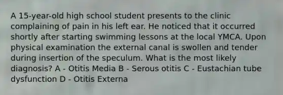 A 15-year-old high school student presents to the clinic complaining of pain in his left ear. He noticed that it occurred shortly after starting swimming lessons at the local YMCA. Upon physical examination the external canal is swollen and tender during insertion of the speculum. What is the most likely diagnosis? A - Otitis Media B - Serous otitis C - Eustachian tube dysfunction D - Otitis Externa