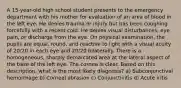 A 15-year-old high school student presents to the emergency department with his mother for evaluation of an area of blood in the left eye. He denies trauma or injury but has been coughing forcefully with a recent cold. He denies visual disturbances, eye pain, or discharge from the eye. On physical examination, the pupils are equal, round, and reactive to light with a visual acuity of 20/20 in each eye and 20/20 bilaterally. There is a homogeneous, sharply demarcated area at the lateral aspect of the base of the left eye. The cornea is clear. Based on this description, what is the most likely diagnosis? a) Subconjunctival hemorrhage b) Corneal abrasion c) Conjunctivitis d) Acute iritis