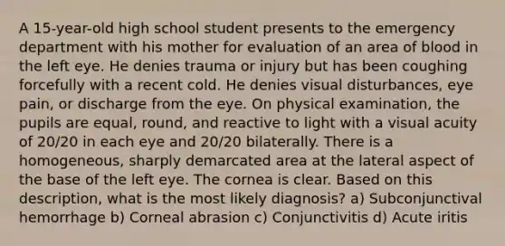 A 15-year-old high school student presents to the emergency department with his mother for evaluation of an area of blood in the left eye. He denies trauma or injury but has been coughing forcefully with a recent cold. He denies visual disturbances, eye pain, or discharge from the eye. On physical examination, the pupils are equal, round, and reactive to light with a visual acuity of 20/20 in each eye and 20/20 bilaterally. There is a homogeneous, sharply demarcated area at the lateral aspect of the base of the left eye. The cornea is clear. Based on this description, what is the most likely diagnosis? a) Subconjunctival hemorrhage b) Corneal abrasion c) Conjunctivitis d) Acute iritis