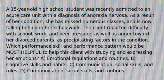 A 15-year-old high school student was recently admitted to an acute care unit with a diagnosis of anorexia nervosa. As a result of her condition, she has missed numerous classes, and is now falling behind in her schoolwork. The client reported difficulty with school, work, and peer pressure, as well as anger toward her divorced parents, as precipitating factors in the condition. Which performance skill and performance pattern would be MOST HELPFUL to help this client with studying and expressing her emotions? A) Emotional regulations and routines. B) Cognitive skills and habits. C) Communication, social skills, and roles. D) Communication, social skills, and routines.