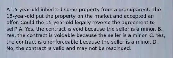 A 15-year-old inherited some property from a grandparent. The 15-year-old put the property on the market and accepted an offer. Could the 15-year-old legally reverse the agreement to sell? A. Yes, the contract is void because the seller is a minor. B. Yes, the contract is voidable because the seller is a minor. C. Yes, the contract is unenforceable because the seller is a minor. D. No, the contract is valid and may not be rescinded.