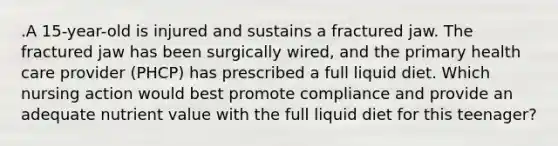 .A 15-year-old is injured and sustains a fractured jaw. The fractured jaw has been surgically wired, and the primary health care provider (PHCP) has prescribed a full liquid diet. Which nursing action would best promote compliance and provide an adequate nutrient value with the full liquid diet for this teenager?