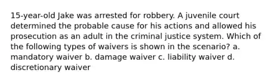 15-year-old Jake was arrested for robbery. A juvenile court determined the probable cause for his actions and allowed his prosecution as an adult in the criminal justice system. Which of the following types of waivers is shown in the scenario? a. mandatory waiver b. damage waiver c. liability waiver d. discretionary waiver