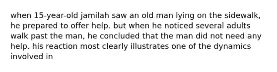 when 15-year-old jamilah saw an old man lying on the sidewalk, he prepared to offer help. but when he noticed several adults walk past the man, he concluded that the man did not need any help. his reaction most clearly illustrates one of the dynamics involved in