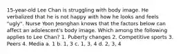 15-year-old Lee Chan is struggling with body image. He verbalized that he is not happy with how he looks and feels "ugly". Nurse Yoon Jeonghan knows that the factors below can affect an adolescent's body image. Which among the following applies to Lee Chan? 1. Puberty changes 2. Competitive sports 3. Peers 4. Media a. 1 b. 1, 3 c. 1, 3, 4 d. 2, 3, 4