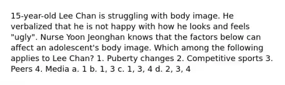 15-year-old Lee Chan is struggling with body image. He verbalized that he is not happy with how he looks and feels "ugly". Nurse Yoon Jeonghan knows that the factors below can affect an adolescent's body image. Which among the following applies to Lee Chan? 1. Puberty changes 2. Competitive sports 3. Peers 4. Media a. 1 b. 1, 3 c. 1, 3, 4 d. 2, 3, 4