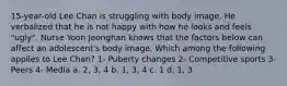 15-year-old Lee Chan is struggling with body image. He verbalized that he is not happy with how he looks and feels "ugly". Nurse Yoon Jeonghan knows that the factors below can affect an adolescent's body image. Which among the following applies to Lee Chan? 1- Puberty changes 2- Competitive sports 3- Peers 4- Media a. 2, 3, 4 b. 1, 3, 4 c. 1 d. 1, 3