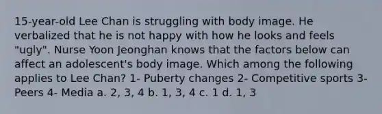 15-year-old Lee Chan is struggling with body image. He verbalized that he is not happy with how he looks and feels "ugly". Nurse Yoon Jeonghan knows that the factors below can affect an adolescent's body image. Which among the following applies to Lee Chan? 1- Puberty changes 2- Competitive sports 3- Peers 4- Media a. 2, 3, 4 b. 1, 3, 4 c. 1 d. 1, 3