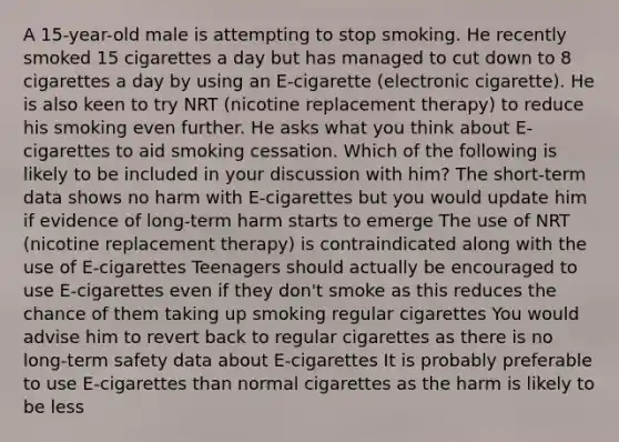 A 15-year-old male is attempting to stop smoking. He recently smoked 15 cigarettes a day but has managed to cut down to 8 cigarettes a day by using an E-cigarette (electronic cigarette). He is also keen to try NRT (nicotine replacement therapy) to reduce his smoking even further. He asks what you think about E-cigarettes to aid smoking cessation. Which of the following is likely to be included in your discussion with him? The short-term data shows no harm with E-cigarettes but you would update him if evidence of long-term harm starts to emerge The use of NRT (nicotine replacement therapy) is contraindicated along with the use of E-cigarettes Teenagers should actually be encouraged to use E-cigarettes even if they don't smoke as this reduces the chance of them taking up smoking regular cigarettes You would advise him to revert back to regular cigarettes as there is no long-term safety data about E-cigarettes It is probably preferable to use E-cigarettes than normal cigarettes as the harm is likely to be less