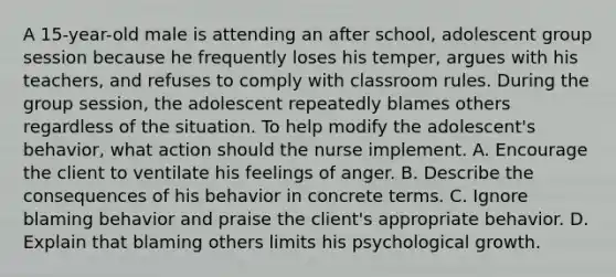 A 15-year-old male is attending an after school, adolescent group session because he frequently loses his temper, argues with his teachers, and refuses to comply with classroom rules. During the group session, the adolescent repeatedly blames others regardless of the situation. To help modify the adolescent's behavior, what action should the nurse implement. A. Encourage the client to ventilate his feelings of anger. B. Describe the consequences of his behavior in concrete terms. C. Ignore blaming behavior and praise the client's appropriate behavior. D. Explain that blaming others limits his psychological growth.