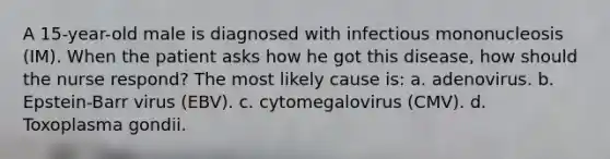 A 15-year-old male is diagnosed with infectious mononucleosis (IM). When the patient asks how he got this disease, how should the nurse respond? The most likely cause is: a. adenovirus. b. Epstein-Barr virus (EBV). c. cytomegalovirus (CMV). d. Toxoplasma gondii.