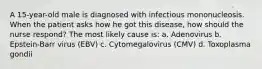 A 15-year-old male is diagnosed with infectious mononucleosis. When the patient asks how he got this disease, how should the nurse respond? The most likely cause is: a. Adenovirus b. Epstein-Barr virus (EBV) c. Cytomegalovirus (CMV) d. Toxoplasma gondii