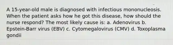 A 15-year-old male is diagnosed with infectious mononucleosis. When the patient asks how he got this disease, how should the nurse respond? The most likely cause is: a. Adenovirus b. Epstein-Barr virus (EBV) c. Cytomegalovirus (CMV) d. Toxoplasma gondii