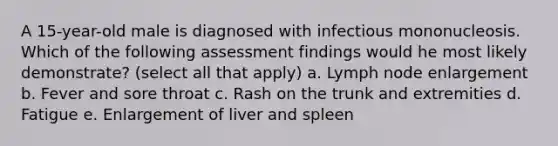 A 15-year-old male is diagnosed with infectious mononucleosis. Which of the following assessment findings would he most likely demonstrate? (select all that apply) a. Lymph node enlargement b. Fever and sore throat c. Rash on the trunk and extremities d. Fatigue e. Enlargement of liver and spleen