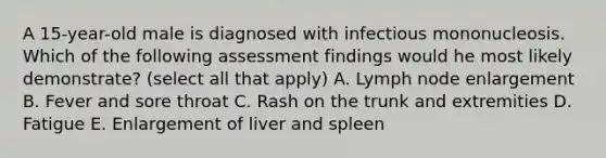 A 15-year-old male is diagnosed with infectious mononucleosis. Which of the following assessment findings would he most likely demonstrate? (select all that apply) A. Lymph node enlargement B. Fever and sore throat C. Rash on the trunk and extremities D. Fatigue E. Enlargement of liver and spleen