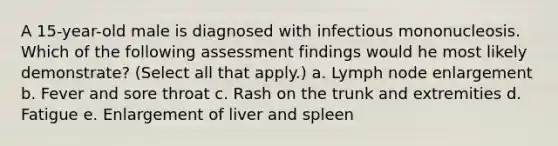 A 15-year-old male is diagnosed with infectious mononucleosis. Which of the following assessment findings would he most likely demonstrate? (Select all that apply.) a. Lymph node enlargement b. Fever and sore throat c. Rash on the trunk and extremities d. Fatigue e. Enlargement of liver and spleen