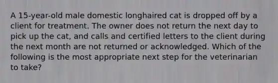 A 15-year-old male domestic longhaired cat is dropped off by a client for treatment. The owner does not return the next day to pick up the cat, and calls and certified letters to the client during the next month are not returned or acknowledged. Which of the following is the most appropriate next step for the veterinarian to take?