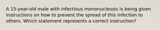 A 15-year-old male with infectious mononucleosis is being given instructions on how to prevent the spread of this infection to others. Which statement represents a correct instruction?