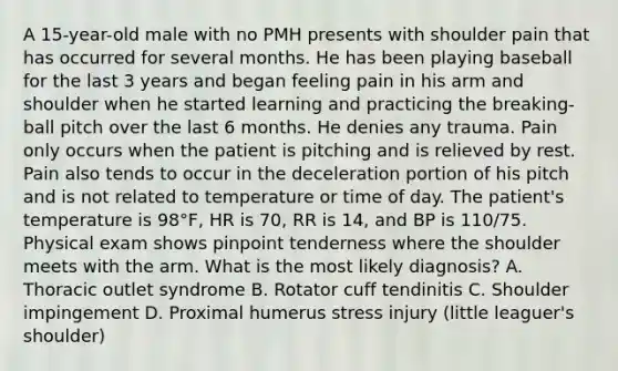 A 15-year-old male with no PMH presents with shoulder pain that has occurred for several months. He has been playing baseball for the last 3 years and began feeling pain in his arm and shoulder when he started learning and practicing the breaking-ball pitch over the last 6 months. He denies any trauma. Pain only occurs when the patient is pitching and is relieved by rest. Pain also tends to occur in the deceleration portion of his pitch and is not related to temperature or time of day. The patient's temperature is 98°F, HR is 70, RR is 14, and BP is 110/75. Physical exam shows pinpoint tenderness where the shoulder meets with the arm. What is the most likely diagnosis? A. Thoracic outlet syndrome B. Rotator cuff tendinitis C. Shoulder impingement D. Proximal humerus stress injury (little leaguer's shoulder)