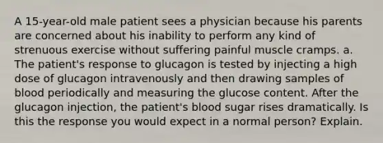 A 15-year-old male patient sees a physician because his parents are concerned about his inability to perform any kind of strenuous exercise without suffering painful muscle cramps. a. The patient's response to glucagon is tested by injecting a high dose of glucagon intravenously and then drawing samples of blood periodically and measuring the glucose content. After the glucagon injection, the patient's blood sugar rises dramatically. Is this the response you would expect in a normal person? Explain.