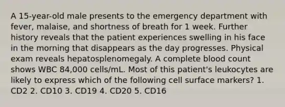 A 15-year-old male presents to the emergency department with fever, malaise, and shortness of breath for 1 week. Further history reveals that the patient experiences swelling in his face in the morning that disappears as the day progresses. Physical exam reveals hepatosplenomegaly. A complete blood count shows WBC 84,000 cells/mL. Most of this patient's leukocytes are likely to express which of the following cell surface markers? 1. CD2 2. CD10 3. CD19 4. CD20 5. CD16