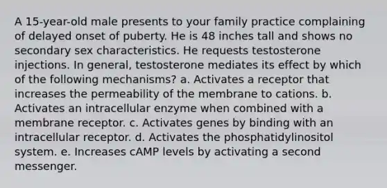 A 15-year-old male presents to your family practice complaining of delayed onset of puberty. He is 48 inches tall and shows no secondary sex characteristics. He requests testosterone injections. In general, testosterone mediates its effect by which of the following mechanisms? a. Activates a receptor that increases the permeability of the membrane to cations. b. Activates an intracellular enzyme when combined with a membrane receptor. c. Activates genes by binding with an intracellular receptor. d. Activates the phosphatidylinositol system. e. Increases cAMP levels by activating a second messenger.