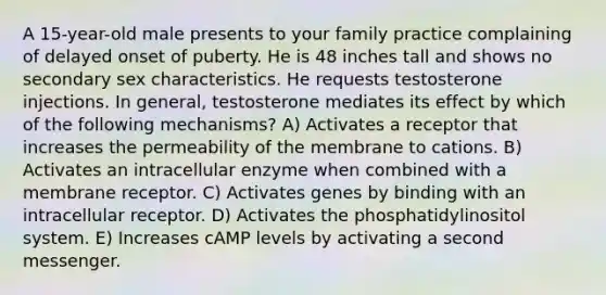 A 15-year-old male presents to your family practice complaining of delayed onset of puberty. He is 48 inches tall and shows no secondary sex characteristics. He requests testosterone injections. In general, testosterone mediates its effect by which of the following mechanisms? A) Activates a receptor that increases the permeability of the membrane to cations. B) Activates an intracellular enzyme when combined with a membrane receptor. C) Activates genes by binding with an intracellular receptor. D) Activates the phosphatidylinositol system. E) Increases cAMP levels by activating a second messenger.