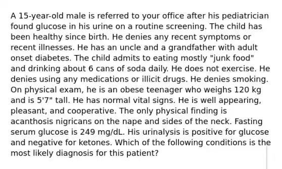 A 15-year-old male is referred to your office after his pediatrician found glucose in his urine on a routine screening. The child has been healthy since birth. He denies any recent symptoms or recent illnesses. He has an uncle and a grandfather with adult onset diabetes. The child admits to eating mostly "junk food" and drinking about 6 cans of soda daily. He does not exercise. He denies using any medications or illicit drugs. He denies smoking. On physical exam, he is an obese teenager who weighs 120 kg and is 5'7" tall. He has normal vital signs. He is well appearing, pleasant, and cooperative. The only physical finding is acanthosis nigricans on the nape and sides of the neck. Fasting serum glucose is 249 mg/dL. His urinalysis is positive for glucose and negative for ketones. Which of the following conditions is the most likely diagnosis for this patient?