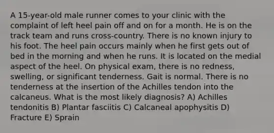 A 15-year-old male runner comes to your clinic with the complaint of left heel pain off and on for a month. He is on the track team and runs cross-country. There is no known injury to his foot. The heel pain occurs mainly when he first gets out of bed in the morning and when he runs. It is located on the medial aspect of the heel. On physical exam, there is no redness, swelling, or significant tenderness. Gait is normal. There is no tenderness at the insertion of the Achilles tendon into the calcaneus. What is the most likely diagnosis? A) Achilles tendonitis B) Plantar fasciitis C) Calcaneal apophysitis D) Fracture E) Sprain