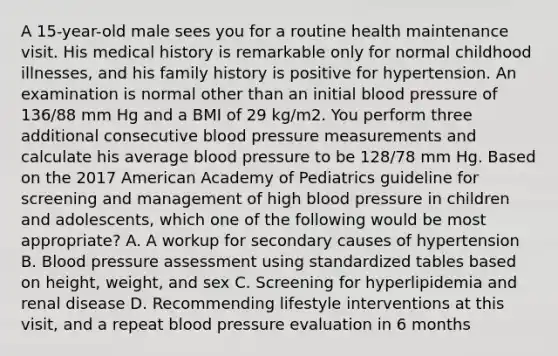 A 15-year-old male sees you for a routine health maintenance visit. His medical history is remarkable only for normal childhood illnesses, and his family history is positive for hypertension. An examination is normal other than an initial blood pressure of 136/88 mm Hg and a BMI of 29 kg/m2. You perform three additional consecutive blood pressure measurements and calculate his average blood pressure to be 128/78 mm Hg. Based on the 2017 American Academy of Pediatrics guideline for screening and management of high blood pressure in children and adolescents, which one of the following would be most appropriate? A. A workup for secondary causes of hypertension B. Blood pressure assessment using standardized tables based on height, weight, and sex C. Screening for hyperlipidemia and renal disease D. Recommending lifestyle interventions at this visit, and a repeat blood pressure evaluation in 6 months