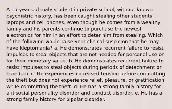 A 15-year-old male student in private school, without known psychiatric history, has been caught stealing other students' laptops and cell phones, even though he comes from a wealthy family and his parents continue to purchase the newest electronics for him in an effort to deter him from stealing. Which of the following would raise your clinical suspicion that he may have kleptomania? a. He demonstrates recurrent failure to resist impulses to steal objects that are not needed for personal use or for their monetary value. b. He demonstrates recurrent failure to resist impulses to steal objects during periods of detachment or boredom. c. He experiences increased tension before committing the theft but does not experience relief, pleasure, or gratification while committing the theft. d. He has a strong family history for antisocial personality disorder and conduct disorder. e. He has a strong family history for bipolar disorder.