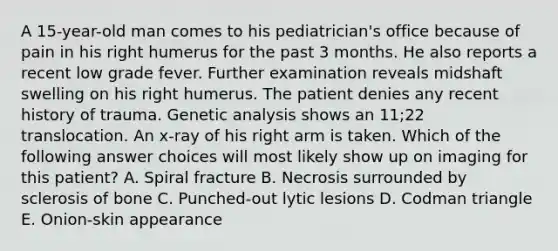 A 15-year-old man comes to his pediatrician's office because of pain in his right humerus for the past 3 months. He also reports a recent low grade fever. Further examination reveals midshaft swelling on his right humerus. The patient denies any recent history of trauma. Genetic analysis shows an 11;22 translocation. An x-ray of his right arm is taken. Which of the following answer choices will most likely show up on imaging for this patient? A. Spiral fracture B. Necrosis surrounded by sclerosis of bone C. Punched-out lytic lesions D. Codman triangle E. Onion-skin appearance