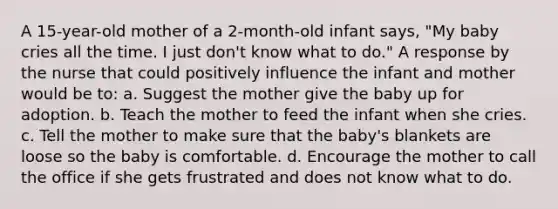 A 15-year-old mother of a 2-month-old infant says, "My baby cries all the time. I just don't know what to do." A response by the nurse that could positively influence the infant and mother would be to: a. Suggest the mother give the baby up for adoption. b. Teach the mother to feed the infant when she cries. c. Tell the mother to make sure that the baby's blankets are loose so the baby is comfortable. d. Encourage the mother to call the office if she gets frustrated and does not know what to do.