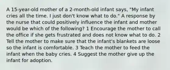 A 15-year-old mother of a 2-month-old infant says, "My infant cries all the time. I just don't know what to do." A response by the nurse that could positively influence the infant and mother would be which of the following? 1 Encourage the mother to call the office if she gets frustrated and does not know what to do. 2 Tell the mother to make sure that the infant's blankets are loose so the infant is comfortable. 3 Teach the mother to feed the infant when the baby cries. 4 Suggest the mother give up the infant for adoption.