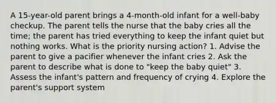 A 15-year-old parent brings a 4-month-old infant for a well-baby checkup. The parent tells the nurse that the baby cries all the time; the parent has tried everything to keep the infant quiet but nothing works. What is the priority nursing action? 1. Advise the parent to give a pacifier whenever the infant cries 2. Ask the parent to describe what is done to "keep the baby quiet" 3. Assess the infant's pattern and frequency of crying 4. Explore the parent's support system