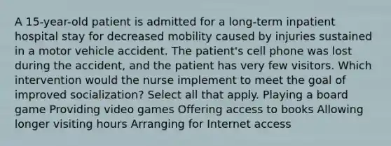 A 15-year-old patient is admitted for a long-term inpatient hospital stay for decreased mobility caused by injuries sustained in a motor vehicle accident. The patient's cell phone was lost during the accident, and the patient has very few visitors. Which intervention would the nurse implement to meet the goal of improved socialization? Select all that apply. Playing a board game Providing video games Offering access to books Allowing longer visiting hours Arranging for Internet access