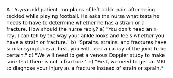 A 15-year-old patient complains of left ankle pain after being tackled while playing football. He asks the nurse what tests he needs to have to determine whether he has a strain or a fracture. How should the nurse reply? a) "You don't need an x-ray; I can tell by the way your ankle looks and feels whether you have a strain or fracture." b) "Sprains, strains, and fractures have similar symptoms at first; you will need an x-ray of the joint to be certain." c) "We will need to get a venous Doppler study to make sure that there is not a fracture." d) "First, we need to get an MRI to diagnose your injury as a fracture instead of strain or sprain."