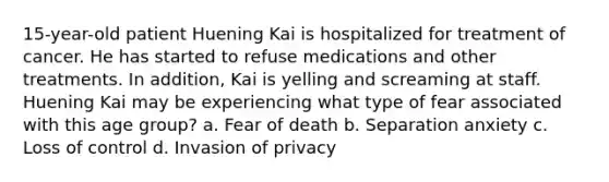 15-year-old patient Huening Kai is hospitalized for treatment of cancer. He has started to refuse medications and other treatments. In addition, Kai is yelling and screaming at staff. Huening Kai may be experiencing what type of fear associated with this age group? a. Fear of death b. Separation anxiety c. Loss of control d. Invasion of privacy