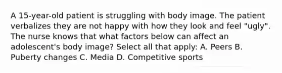 A 15-year-old patient is struggling with body image. The patient verbalizes they are not happy with how they look and feel "ugly". The nurse knows that what factors below can affect an adolescent's body image? Select all that apply: A. Peers B. Puberty changes C. Media D. Competitive sports