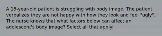 A 15-year-old patient is struggling with body image. The patient verbalizes they are not happy with how they look and feel "ugly". The nurse knows that what factors below can affect an adolescent's body image? Select all that apply: