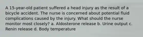 A 15-year-old patient suffered a head injury as the result of a bicycle accident. The nurse is concerned about potential fluid complications caused by the injury. What should the nurse monitor most closely? a. Aldosterone release b. Urine output c. Renin release d. Body temperature