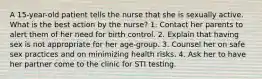 A 15-year-old patient tells the nurse that she is sexually active. What is the best action by the nurse? 1. Contact her parents to alert them of her need for birth control. 2. Explain that having sex is not appropriate for her age-group. 3. Counsel her on safe sex practices and on minimizing health risks. 4. Ask her to have her partner come to the clinic for STI testing.