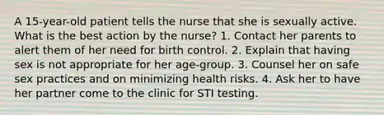 A 15-year-old patient tells the nurse that she is sexually active. What is the best action by the nurse? 1. Contact her parents to alert them of her need for birth control. 2. Explain that having sex is not appropriate for her age-group. 3. Counsel her on safe sex practices and on minimizing health risks. 4. Ask her to have her partner come to the clinic for STI testing.