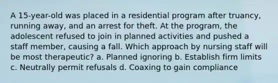 A 15-year-old was placed in a residential program after truancy, running away, and an arrest for theft. At the program, the adolescent refused to join in planned activities and pushed a staff member, causing a fall. Which approach by nursing staff will be most therapeutic? a. Planned ignoring b. Establish firm limits c. Neutrally permit refusals d. Coaxing to gain compliance